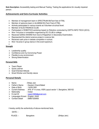 Role Description: Accessibility testing and Manual Testing. Testing the applications for visually impaired
person.
Achievements and Extra Curricular Activities
• Member of management team in SPECTRUM 09(Tech fest of ITM).
• Member of welcome team in ALUMINA’09 (Tech Fest of ITM).
• Actively participated in various events as Volunteer at school level.
• Member of ELECTRONICS CLUB.
• Participated in ROBOTICS workshop based on Robotics conducted by CEPTA INFO TECH (2012).
• Won 1nd prize in competition organized by EC CLUB in college.
• Received GARGI AWARD from Govt of Rajasthan in Secondary Examination.
• Represented the district science project in science fair.
• Received cash prize in debate competiton in school.
• Won 1st prize in group dance in the event spectrum.
•
Strength
 Leadership quality
 Confidence and my Convincing Power
 Flexible to any environment
 Strong Determination
Personal Skills
 Team Player
 Quick Learner
 Goal Oriented Attitude
 Smart Worker and friendly nature
Personal Details
 Name : Shilpa Jain
 Father’s Name : Gautam Chand Babel
 Date of Birth : 14/05/1991
 Current Address : #79, 6th
A cross, HSR Layout sector 1, Bangalore, 560102
 Nationality : Indian
 E-mail ID : ssjain1889@gmail.com
 Languages Known : English, Hindi
 Contact Detail : 08867320859
I hereby certify the authenticity of above-mentioned facts.
DATE: -
PLACE: - Bangalore (Shilpa Jain)
 