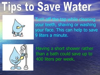 Tips to Save Water Turn off the tap while cleaning your teeth, shaving or washing your face. This can help to save 9 liters a minute. Having a short shower rather than a bath could save up to 400 liters per week. 