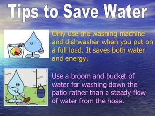 Tips to Save Water Only use the washing machine and dishwasher when you put on a full load. It saves both water and energy.  Use a broom and bucket of water for washing down the patio rather than a steady flow of water from the hose. 