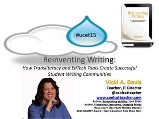 Reinventing Writing:
How Transliteracy and EdTech Tools Create Successful
Student Writing Communities
#ucet15
Vicki A. Davis
Teacher, IT Director
@coolcatteacher
www.coolcatteacher.com
Author, Reinventing Writing (June 2014)
Author, Flattening Classrooms, Engaging Minds
Host, Every Classroom Matters (itunes)
2014 BAMMY Award – Best Education Talk Show Host
 