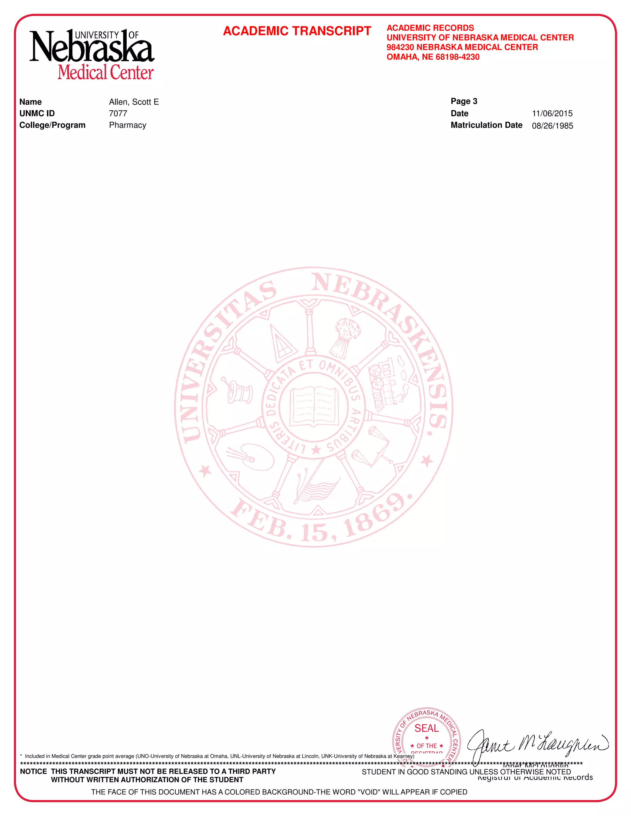 Janet McLaughlin
Registrar of Academic Records

OMAHA 
UNIVERSITYOF
NEBRASKA ME
DICALCENTER
SEAL

 OF THE 
REGISTRAR
ACADEMIC TRANSCRIPT ACADEMIC RECORDS
UNIVERSITY OF NEBRASKA MEDICAL CENTER
984230 NEBRASKA MEDICAL CENTER
OMAHA, NE 68198-4230
College/Program Pharmacy
Name
UNMC ID Date
Matriculation Date
11/06/2015
08/26/1985
Allen, Scott E
7077
Page 3
* Included in Medical Center grade point average (UNO-University of Nebraska at Omaha, UNL-University of Nebraska at Lincoln, UNK-University of Nebraska at Kearney)
*******************************************************************************************************************************************************************************
NOTICE THIS TRANSCRIPT MUST NOT BE RELEASED TO A THIRD PARTY
WITHOUT WRITTEN AUTHORIZATION OF THE STUDENT
STUDENT IN GOOD STANDING UNLESS OTHERWISE NOTED
THE FACE OF THIS DOCUMENT HAS A COLORED BACKGROUND-THE WORD "VOID" WILL APPEAR IF COPIED
-
CopyofOfficialTranscript
-
 