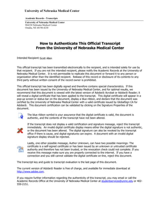 University of Nebraska Medical Center
Academic Records - Transcripts
University of Nebraska Medical Center
984230 Nebraska Medical Center
Omaha, NE 68198-4230
How to Authenticate This Official Transcript
From the University of Nebraska Medical Center
Intended Recipient:
This official transcript has been transmitted electronically to the recipient, and is intended solely for use by
that recipient. If you are not the intended recipient, please notify the Academic Records at the University of
Nebraska Medical Center. It is not permissible to replicate this document or forward it to any person or
organization other than the identified recipient. Release of this record or disclosure of its contents to any
third party without written consent of the record owner is prohibited.
This official transcript has been digitally signed and therefore contains special characteristics. If this
document has been issued by the University of Nebraska Medical Center, and for optimal results, we
recommend that this document is viewed with the latest version of Adobe® Acrobat or Adobe® Reader; it
will reveal a digital certificate that has been applied to the transcript. This digital certificate will appear in a
pop-up screen or status bar on the document, display a blue ribbon, and declare that the document was
certified by the University of Nebraska Medical Center with a valid certificate issued by GlobalSign CA for
Adobe®. This document certification can be validated by clicking on the Signature Properties of the
document.
The blue ribbon symbol is your assurance that the digital certificate is valid, the document is
authentic, and the contents of the transcript have not been altered.
If the transcript does not display a valid certification and signature message, reject this transcript
immediately. An invalid digital certificate display means either the digital signature is not authentic,
or the document has been altered. The digital signature can also be revoked by the transcript
office if there is cause, and digital signatures can expire. A document with an invalid digital
signature display should be rejected.
Lastly, one other possible message, Author Unknown, can have two possible meanings: The
certificate is a self-signed certificate or has been issued by an unknown or untrusted certificate
authority and therefore has not been trusted, or the revocation check could not complete. If you
receive this message make sure you are properly connected to the internet. If you have a
connection and you still cannot validate the digital certificate on-line, reject this document.
The transcript key and guide to transcript evaluation is the last page of this document.
The current version of Adobe® Reader is free of charge, and available for immediate download at
http://www.adobe.com.
If you require further information regarding the authenticity of this transcript, you may email or call the
Academic Records Office at the University of Nebraska Medical Center at studentservices@unmc.edu or 402-
559-2151.
Scott Allen
-
CopyofOfficialTranscript
-
 