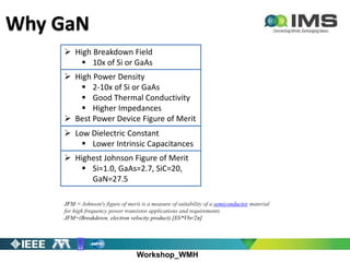 Workshop_WMH
Why GaN
 High Breakdown Field
 10x of Si or GaAs
 High Power Density
 2-10x of Si or GaAs
 Good Thermal Conductivity
 Higher Impedances
 Best Power Device Figure of Merit
 Low Dielectric Constant
 Lower Intrinsic Capacitances
JFM = Johnson's figure of merit is a measure of suitability of a semiconductor material
for high frequency power transistor applications and requirements
JFM=(Breakdown, electron velocity product) [Eb*Vbr/2π]
 Highest Johnson Figure of Merit
 Si=1.0, GaAs=2.7, SiC=20,
GaN=27.5
 