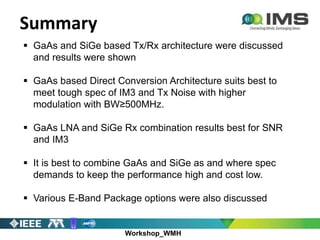 Workshop_WMH
Summary
 GaAs and SiGe based Tx/Rx architecture were discussed
and results were shown
 GaAs based Direct Conversion Architecture suits best to
meet tough spec of IM3 and Tx Noise with higher
modulation with BW≥500MHz.
 GaAs LNA and SiGe Rx combination results best for SNR
and IM3
 It is best to combine GaAs and SiGe as and where spec
demands to keep the performance high and cost low.
 Various E-Band Package options were also discussed
 