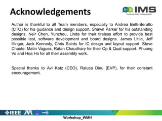 Workshop_WMH
Acknowledgements
Author is thankful to all Team members, especially to Andrea Betti-Berutto
(CTO) for his guidance and design support. Shawn Parker for his outstanding
designs. Neir Chen, Yunzhou, Linda for their tireless effort to provide best
possible test, software development and board designs. James Little, Jeff
Illinger, Jack Kennedy, Chris Saints for IC design and layout support. Steve
Chaote, Matin Vagues, Ratan Chaudhary for their Op & Qual support. Phuong
Vo and Hoa Ho for all their assembly work.
Special thanks to Avi Katz (CEO), Raluca Dinu (EVP), for their constant
encouragement.
 