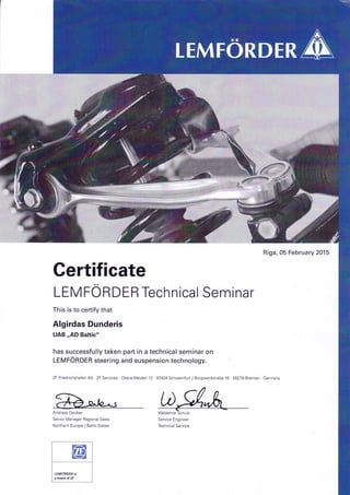 Riga, 05 February 2015
Gertificate
LEM FO RDER Technical Seminar
This is to certify that
Algirdas Dunderis
UAB,,AD Baltic"
has successfully taken part in a technical seminar on
leVf0nOER steering and suspension technology.
ZF Friedrichshafen AG ZF Services . ObereWeiden 12 . 97424 Schweinfurt / Borgwardstra8e 16 28279 Bremen Germany
Andreas Deuber
Senior Manager Regional Sales
Northern Europe / Baltic States
 
