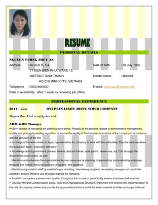 PERSONAL DETAILS
NGUYEN VUONG THUY AN
Address : BLOCK B, 8.4, Date of birth : 30 July 1980
71 DIEN BIEN PHU, WARD 15,
DISTRICT BINH THANH Marital status : Married
HO CHI MINH CITY, VIETNAM
Telephone : 0903.968.600 E-mail : nvthuyan@yahoo.com
Date of availability: after 1 week as receiving job offers
PROFESSIONAL EXPERIENCE
2014 - now ONEPLUS LIGHT JOINT STOCK COMPANY
Oneplus Beer Club is rooftop beer club
ADM &HR Manager
-• Be in charge of managing the administrative works: Prepare all the process related to administrative management,
update and propagate existing regulation to ensure the legality of the business operations of the company in accordance
with the provision of the law.
-• In charge of the work related to legal, representative for company to work with the authorities, Play the lead role when
the inspection team , inspection company.
-• Knowledge about government process, wine & tabacoo license, work permit, renew visa, ect. Can be apply the
document to state bodies as well.
- Maintains and enhances the organization's human resources by planning, implementing, and evaluating employee
relations and human resources policies, programs, and practices.
- Maintains organization staff by establishing a recruiting, interviewing program; counseling managers on candidate
selection; ensure effective use of budget earned for recruiting.
-• Establish competency assessment system throughout the company: periodically assess employee performance.
-• Develop HR and Compensation policy, build the Organizational Structure, implement end monitor the implementation of
the rule of company, review and provide the appropriate solutions, build the environmental activities and organizational
 