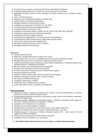  Removal of Virus, Spyware and loading the Antivirus/Anti-Spyware Software
 Configuring Desktop Security to secure you from the attacks on the Internet
 Installation of device drivers for New Hardware and Plug-in Devices such as Digital Camera,
Phone etc
 Data and Email Recovery
 Setting up and troubleshooting problem related to LAN.
 Outlook express, MS outlook configuration
 Managing Propalms Terminal Service Edition.
 Installation & configuration of LAN (Win NT, Win 2000)
 Trouble shooting the networking related problems.
 Troubleshooting & maintenance of PCs.
 Installation of Operating Systems Win98, Win XP, Win NT, Win 2000, Win 2003,2k8
 Installation of device drivers & hardware components.
 Configuration of Printer, Modem, Scanner.
 Assembling and disassembling: PC’s storage devices and peripherals
 Troubleshooting: RAM, storage devices, input/output ports & devices
 PC & printer maintenance and troubleshooting.
 Managing Trend Mirco Antivirus Server and Client.
 Managing Propalms Terminal Server.
Networking
 Managing Network Printer
 Effectively managed WDS server as well as Thin clients
 Taking regular back up of server / database information & planning efficient storage
 Managing devices like hubs & switches & configuring wireless network.
 Installing, administering and maintaining various software (applications / operating systems) and
hardware devices in networked environment.
 Network Cabling: With RJ45(straight/cross connections)
 Managing local and Network Users & Group Policies
 Remote connectivity & network security: At client-server systems
 Managing network environment
 Setting of small & medium sized networks with bus & star topology
 Cabling & crimping for systems, hubs, switches & routers
 OSI Layers and IEEE 802 standards
 Topologies, Media Access methods
 TCP/IP services, IP addressing & sub netting
 DHCP, DNS, WINS, IIS etc. installation & configuration
Technical Support
 Monitoring network maintenance activities and ensuring prompt troubleshooting of network
problems, to achieve maximum network uptime
 Troubleshooting problems pertaining to performance tuning, network administration, application
conflicts and system bugs.
 Addressing queries regarding the information system / software & extending onsite support to
the clients including maintenance of hardware / software.
 Installation and maintenance of all software’s.
 Manage and run windows update on Desktop.
 Remotely solve the problems by using Team Viewer, ammy admin, WebEx etc.
 Handling the MacAfee Anti Virus to keep the desktop and server’s virus free.
 Providing support in solving the Hardware (Branded systems like: - Dell, Lenovo, HP and
Laptops) and Software problems.
 System support to Microsoft and other Software Programs.
 Installation: Antivirus software, O.S. and drivers.
2. March’2009-Aug’09: Chip Information Pvt Ltd. , Noida as a Window Desktop Engineer
 