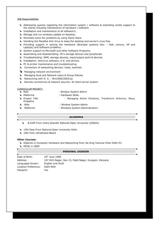 JOB ResponsibilitiesJOB Responsibilities
 Addressing queries regarding the information system / software & extending onsite support to
the clients including maintenance of hardware / software.
 Installation and maintenance of all software’s.
 Manage and run windows update on Desktop.
 Remotely solve the problems by using Dame Ware.
 Handling the MacAfee Anti Virus to keep the desktop and server’s virus free.
 Providing support in solving the Hardware (Branded systems like: - Dell, Lenovo, HP and
Laptops) and Software problems.
 System support to Microsoft and other Software Programs.
 Assembling and disassembling: PC’s storage devices and peripherals
 Troubleshooting: RAM, storage devices, input/output ports & devices
 Installation: Antivirus software, O.S. and drivers.
 PC & printer maintenance and troubleshooting.
 Connection of networking devices: Hubs, switches
 Managing network environment
 Managing local and Network Users & Group Policies
 Networking with O. S. : Win2000/2003/xp
 Remote connectivity & network security: At client-server system
CURRICULUM PROJECT:CURRICULUM PROJECT:
 Role : Window System Admin
 Platforms : Hardware Skills.
 Project Title : Managing Active Directory, Trendmicro Antivirus, Wsus,
Propalms
 Role : Window System Admin
 Platforms : Windows System Administration.
ACADEMIA
 B.COM From Indra Ghandhi National Open University (IGNOU)
 12th Pass From National Open University Delhi
 10th from Uttrakhand Board
Other Courses:
 Diploma in Computer Hardware and Networking from Jet King Yamuna Vihar Delhi-53
 MCSE in 2009
PERSONAL DOSSIER
Date of Birth: 25th
June 1989
Address: 107 Kirti Nagar, Sec-15, Patel Nagar, Gurgaon, Haryana
Languages Known: English and Hindi
Location Preference: Delhi NCR
Passport: Yes
 