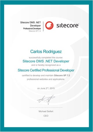Sitecore DMS .NET
Developer
ProfessionalDeveloper
Sitecore XP 7.2
Carlos Rodriguez
successfully completed the course:
Sitecore DMS .NET Developer
and is hereby recognized as a
Sitecore Certified Professional Developer
certified to develop and maintain Sitecore XP 7.2
professional websites and applications.
on June 2nd
, 2015
………..……………………………..
Michael Seifert
CEO
 