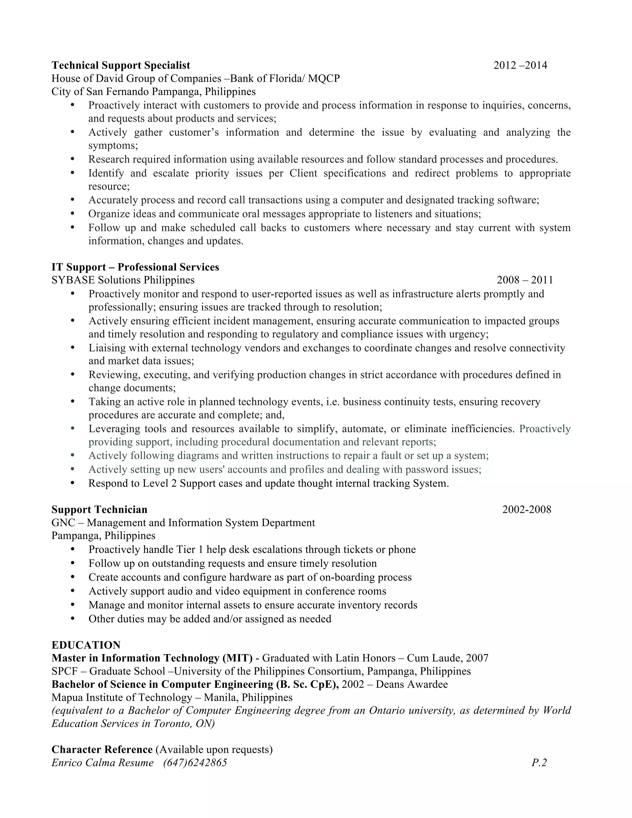 Technical Support Specialist 2012 –2014
House of David Group of Companies –Bank of Florida/ MQCP
City of San Fernando Pampanga, Philippines
• Proactively interact with customers to provide and process information in response to inquiries, concerns,
and requests about products and services;
• Actively gather customer’s information and determine the issue by evaluating and analyzing the
symptoms;
• Research required information using available resources and follow standard processes and procedures.
• Identify and escalate priority issues per Client specifications and redirect problems to appropriate
resource;
• Accurately process and record call transactions using a computer and designated tracking software;
• Organize ideas and communicate oral messages appropriate to listeners and situations;
• Follow up and make scheduled call backs to customers where necessary and stay current with system
information, changes and updates.
IT Support – Professional Services
SYBASE Solutions Philippines 2008 – 2011
• Proactively monitor and respond to user-reported issues as well as infrastructure alerts promptly and
professionally; ensuring issues are tracked through to resolution;
• Actively ensuring efficient incident management, ensuring accurate communication to impacted groups
and timely resolution and responding to regulatory and compliance issues with urgency;
• Liaising with external technology vendors and exchanges to coordinate changes and resolve connectivity
and market data issues;
• Reviewing, executing, and verifying production changes in strict accordance with procedures defined in
change documents;
• Taking an active role in planned technology events, i.e. business continuity tests, ensuring recovery
procedures are accurate and complete; and,
• Leveraging tools and resources available to simplify, automate, or eliminate inefficiencies. Proactively
providing support, including procedural documentation and relevant reports;
• Actively following diagrams and written instructions to repair a fault or set up a system;
• Actively setting up new users' accounts and profiles and dealing with password issues;
• Respond to Level 2 Support cases and update thought internal tracking System.
Support Technician 2002-2008
GNC – Management and Information System Department
Pampanga, Philippines
• Proactively handle Tier 1 help desk escalations through tickets or phone
• Follow up on outstanding requests and ensure timely resolution
• Create accounts and configure hardware as part of on-boarding process
• Actively support audio and video equipment in conference rooms
• Manage and monitor internal assets to ensure accurate inventory records
• Other duties may be added and/or assigned as needed
EDUCATION
Master in Information Technology (MIT) - Graduated with Latin Honors – Cum Laude, 2007
SPCF – Graduate School –University of the Philippines Consortium, Pampanga, Philippines
Bachelor of Science in Computer Engineering (B. Sc. CpE), 2002 – Deans Awardee
Mapua Institute of Technology – Manila, Philippines
(equivalent to a Bachelor of Computer Engineering degree from an Ontario university, as determined by World
Education Services in Toronto, ON)
Character Reference (Available upon requests)
Enrico Calma Resume (647)6242865 P.2
 