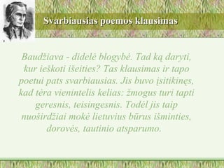 Svarbiausias poemos klausimas


 Baudžiava - didelė blogybė. Tad ką daryti,
 kur ieškoti išeities? Tas klausimas ir tapo
poetui pats svarbiausias. Jis buvo įsitikinęs,
kad tėra vienintelis kelias: žmogus turi tapti
    geresnis, teisingesnis. Todėl jis taip
 nuoširdžiai mokė lietuvius būrus išminties,
       dorovės, tautinio atsparumo.
 