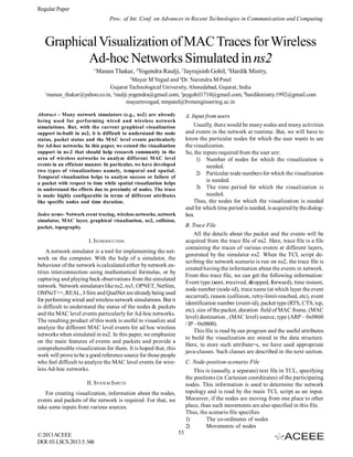 Regular Paper
Proc. of Int. Conf. on Advances in Recent Technologies in Communication and Computing

Graphical Visualization of MAC Traces for Wireless
Ad-hoc Networks Simulated in ns2
1

Manan Thakar, 2Yogendra Raulji, 3Jayrajsinh Gohil, 4Hardik Mistry,
5

Mayur M Vegad and 6Dr. Narendra M Patel
Gujarat Technological University, Ahmedabad, Gujarat, India
1
manan_thakar@yahoo.co.in, 2raulji.yogendra@gmail.com, 3jaygohil1710@gmail.com, 4hardikmistry.1992@gmail.com
mayurmvegad, nmpatel@bvmengineering.ac.in
Abstract - Many network simulators (e.g., ns2) are already
being used for performing wired and wireless network
simulations. But, with the current graphical visualization
support in-built in ns2, it is difficult to understand the node
status, packet status and the MAC level events particularly
for Ad-hoc networks. In this paper, we extend the visualization
support in ns-2 that should help research community in the
area of wireless networks to analyze different MAC level
events in an efficient manner. In particular, we have developed
two types of visualizations namely, temporal and spatial.
Temporal visualization helps to analyze success or failure of
a packet with respect to time while spatial visualization helps
to understand the effects due to proximity of nodes. The trace
is made highly configurable in terms of different attributes
like specific nodes and time duration.

A. Input from users
Usually, there would be many nodes and many activities
and events in the network at runtime. But, we will have to
know the particular nodes for which the user wants to see
the visualization.
So, the inputs required from the user are:
1) Number of nodes for which the visualization is
needed.
2) Particular node numbers for which the visualization
is needed.
3) The time period for which the visualization is
needed.
Thus, the nodes for which the visualization is needed
and for which time period is needed, is acquired by the dialogbox

Index terms- Network event tracing, wireless networks, network
simulator, MAC layer, graphical visualization, ns2, collision,
packet, topography

B. Trace File
All the details about the packet and the events will be
acquired from the trace file of ns2. Here, trace file is a file
containing the traces of various events at different layers,
generated by the simulator ns2. When the TCL script describing the network scenario is run on ns2, the trace file is
created having the information about the events in network.
From this trace file, we can get the following information:
Event type (sent, received, dropped, forward), time instant,
node number (node-id), trace name (at which layer the event
occurred), reason (collision, retry-limit-reached, etc), event
identification number (event-id), packet type (RTS, CTS, tcp,
etc), size of the packet, duration field of MAC frame, (MAC
level) destination , (MAC level) source, type (ARP – 0x0860
/ IP – 0x0800).
This file is read by our program and the useful attributes
to build the visualization are stored in the data structure.
Here, to store such attribute=s, we have used appropriate
java-classes. Such classes are described in the next section.

I. INTRODUCTION
A network simulator is a tool for implementing the network on the computer. With the help of a simulator, the
behaviour of the network is calculated either by network entities interconnection using mathematical formulas, or by
capturing and playing back observations from the simulated
network. Network simulators like ns2, ns3, OPNET, NetSim,
OMNeT++, REAL, J-Sim and QualNet are already being used
for performing wired and wireless network simulations. But it
is difficult to understand the status of the nodes & packets
and the MAC level events particularly for Ad-hoc networks.
The resulting product of this work is useful to visualize and
analyze the different MAC level events for ad hoc wireless
networks when simulated in ns2. In this paper, we emphasize
on the main features of events and packets and provide a
comprehensible visualization for them. It is hoped that, this
work will prove to be a good reference source for those people
who feel difficult to analyze the MAC level events for wireless Ad-hoc networks.

C. Node-position-scenario File
This is (usually, a separate) text file in TCL, specifying
the positions (in Cartesian coordinates) of the participating
nodes. This information is used to determine the network
topology and is read by the main TCL script as an input.
Moreover, if the nodes are moving from one place to other
place, than such movements are also specified in this file.
Thus, the scenario file specifies:
1)
The co-ordinates of nodes
2)
Movements of nodes

II. SYSTEM INPUTS
For creating visualization, information about the nodes,
events and packets of the network is required. For that, we
take some inputs from various sources.

© 2013 ACEEE
DOI: 03.LSCS.2013.5. 548

53

 