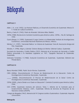 CAPÍTULO 1
Adler, J. H., et al. (1952), Las finanzas Públicas y el Desarrollo Económico de Guatemala. México D.
F: Fondo de Cultura Económica.
Barón y Castro R. (1943), Pedro de Alvarado, Ediciones Atlas, Madrid.
CEPAL (1980), Revista de la Comisión Económica para América Latina –CEPAL–, No.28, Santiago de
Chile.
Guerra Borges, A. (1999), Guatemala El Largo Camino a la Modernidad. Instituto de Investigaciones
Económicas, Universidad Nacional Autónoma de México, México.
Mérida, S. C. (1997), “Hacienda Pública” en Historia de Guatemala, Tomo III, Asociación Amigos del
País, Guatemala.
Morales, F. (1996), Mujer y Libertad: Dolores Bedoya de Molina. Editorial Cultura, Guatemala.
Secretaría de Hacienda y Crédito Público (1921), Memoria de la Secretaría de Hacienda y Crédito
Público presentada a la Asamblea Legislativa en 1921, Tipografía Nacional de Guatemala,
Guatemala.
Solórzano Fernández, V (1968), Evolución Económica de Guatemala., Guatemala: Editorial José
Pineda Ibarra.
CAPÍTULO II
Banco Mundial (1989), Public Sector Review, Guatemala.
CIEN (2000a), Descentralización: El Proceso de Modernización de la Educación. Centro de
Investigaciones Económicas Nacionales. Guatemala.
_____ (2000b), Descentralización: El Proceso de Modernización de la Salud. Centro de
Investigaciones Económicas Nacionales. Guatemala.
CEPAL (2000), ¿Hacia Dónde va el Gasto en Educación?. Comisión Económica para América Latina,
Chile.
CEH (1999), Guatemala memoria del silencio, Tomo 1, Informe de la Comisión para el
Esclarecimiento Histórico –CEH–, Guatemala: Oficina de Servicios de Proyectos de las
Naciones Unidas (UNOPS).
Colegio de Abogados (1967), Memoria del IV Congreso Jurídico Guatemalteco. Guatemala: Imprenta
Universitaria.
Bibliografía 225
Bibliografía
 