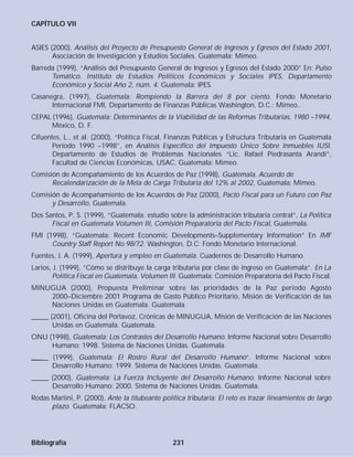 CAPÍTULO VII
ASIES (2000), Análisis del Proyecto de Presupuesto General de Ingresos y Egresos del Estado 2001,
Asociación de Investigación y Estudios Sociales. Guatemala: Mimeo.
Barreda (1999), “Análisis del Presupuesto General de Ingresos y Egresos del Estado 2000” En: Pulso
Temático. Instituto de Estudios Políticos Económicos y Sociales IPES, Departamento
Económico y Social Año 2, núm. 4. Guatemala: IPES.
Casanegra, (1997), Guatemala: Rompiendo la Barrera del 8 por ciento. Fondo Monetario
Internacional FMI, Departamento de Finanzas Públicas Washington, D.C.: Mimeo..
CEPAL (1996), Guatemala: Determinantes de la Viabilidad de las Reformas Tributarias, 1980 –1994,
México, D. F.
Cifuentes, L., et al. (2000), “Política Fiscal, Finanzas Públicas y Estructura Tributaria en Guatemala
Período 1990 –1998”, en Análisis Específico del Impuesto Único Sobre Inmuebles IUSI.
Departamento de Estudios de Problemas Nacionales “Lic. Rafael Piedrasanta Arandí”,
Facultad de Ciencias Económicas, USAC. Guatemala: Mimeo.
Comisión de Acompañamiento de los Acuerdos de Paz (1998), Guatemala, Acuerdo de
Recalendarización de la Meta de Carga Tributaria del 12% al 2002, Guatemala: Mimeo.
Comisión de Acompañamiento de los Acuerdos de Paz (2000), Pacto Fiscal para un Futuro con Paz
y Desarrollo, Guatemala.
Dos Santos, P. S. (1999), “Guatemala: estudio sobre la administración tributaria central”, La Política
Fiscal en Guatemala Volumen III, Comisión Preparatoria del Pacto Fiscal, Guatemala.
FMI (1998), “Guatemala: Recent Economic Developments–Supplementary Information” En IMF
Country Staff Report No.98/72. Washington, D.C: Fondo Monetario Internacional.
Fuentes, J. A. (1999), Apertura y empleo en Guatemala. Cuadernos de Desarrollo Humano.
Larios, J. (1999), “Cómo se distribuye la carga tributaria por clase de ingreso en Guatemala”. En La
Política Fiscal en Guatemala, Volumen III. Guatemala: Comisión Preparatoria del Pacto Fiscal.
MINUGUA (2000), Propuesta Preliminar sobre las prioridades de la Paz período Agosto
2000–Diciembre 2001 Programa de Gasto Público Prioritario, Misión de Verificación de las
Naciones Unidas en Guatemala. Guatemala.
_____ (2001), Oficina del Portavoz, Crónicas de MINUGUA, Misión de Verificación de las Naciones
Unidas en Guatemala. Guatemala.
ONU (1998), Guatemala: Los Contrastes del Desarrollo Humano. Informe Nacional sobre Desarrollo
Humano: 1998. Sistema de Naciones Unidas. Guatemala.
_____ (1999), Guatemala: El Rostro Rural del Desarrollo Humano”. Informe Nacional sobre
Desarrollo Humano: 1999. Sistema de Naciones Unidas. Guatemala.
_____ (2000), Guatemala: La Fuerza Incluyente del Desarrollo Humano. Informe Nacional sobre
Desarrollo Humano: 2000. Sistema de Naciones Unidas. Guatemala.
Rodas Martini, P. (2000), Ante la titubeante política tributaria: El reto es trazar lineamientos de largo
plazo. Guatemala: FLACSO.
Bibliografía 231
 
