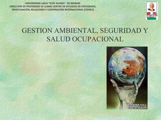 GESTION AMBIENTAL, SEGURIDAD Y
SALUD OCUPACIONAL
UNIVERSIDAD LAICA “ELOY ALFARO” DE MANABÍ.
DIRECCIÓN DE POSTGRADO SE LLAMA CENTRO DE ESTUDIOS DE POSTGRADO,
INVESTIGACIÓN, RELACIONES Y COOPERACIÓN INTERNACIONAL (CEPIRCI)
 
