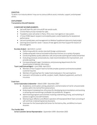 OBJECTIVE:
To work in an industry where I may use my variousskillsto assist, motivate, support, andempower
others.
EMPLOYMENT:
Transamerica Life andProtection
SIGNIFICANT ACCOMPLISHMENTS:
 Led audit team for semi-annualoff-site vendoraudit.
 15 time PlatinumClub member for sales.
 Traveled to sister call center in Plano, TX to cross-trainagentson new system.
 17 time STARS Award recipient nominatedby peers and/orleadership for exceptional
performance.
 Led and trained peers andmanagementon Medical Supplementdataentry lead project.
 Learning Zone Coachfor seven+ classes of new agentsand FloorSupportfor dozensof
tenured agents.
Business Analyst – April2013–current
 Performing auditsfor vendorsites bothforeign anddomestic
 Collaboratingwith internal and external BusinessPartners ona variety of projects
 Conductingweekly quality calibration calls and providecoaching bothverbal andwritten
 Evaluatingprocesses andprocedures, make recommendationsforimprovement, and
providecoaching
 CorrespondingwithLegal, Compliance, andprocessing departmentsfor the
disseminationof delicate information
Team Lead/LicensedAgent – June2008 –April 2013
 Member of Floor SupportTeamto handlecomplex questionsandresolveescalated
customerinquiries
 Member of CoachingTeam for newly hired employeesin the Learning Zone
 Licensed in all 50 states to sell life, accident, health, Medical Supplement, andPartD
insurance
State Farm
Senior Automotive Underwriter – March 2004 –December2007
 Acceptance, continuation, pricing, placement, andterminationof risk for all automobile
policies within the Central PennsylvaniaZone
 Analyzingand reviewing lines of businessfor developingrecommendationsandassisting
in achieving andmaintaininga profitable risk portfoliofor 18 agents
 Administeringprogramsand activities involvingunderwriting, pricing, andmarketing of
policies to agents andstaff members
 Maintainingan effective and efficient operation of Empowered Work Team consistingof
self andthree UnderwritingService Assistants
 Volunteer for the CatastropheCall Center for the Katrina, Rita, andWilma hurricane
disasters
The Franklin Mint
Senior Customer Service Representative–September1999–December2003
 