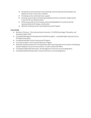  Answering customerquestionsandresolving customerdisputesandcomplaintsvia
telephone, email, online chat, andletter
 Providingcountry-wideretail store support
 Assisting, supervising, andresolvingescalated customer inquiriesfor newly trained
CustomerService representatives
 Performing quality controlreviews andprovidingfeedback to CustomerService
representativesboth foreign and domestic
 Member of pilot groupfor new Quality Assurance Program
EDUCATION:
 Bachelor of Science – PennsylvaniaStateUniversity, 3.23 GPA(Psychology, Philosophy, and
BroadcastCable) 1999
 Completed ManagementDevelopmentCertificate program - completed eight required courses
throughouttwoyears.
 CompletedRed Belt ProcessImprovementProgram.
 Currently enrolled in the CustomerAdvocacy Program.
 Attended 10 NationalSeminarsTraining classes which encompassedcommunication, developing
people, feedback andconstructivecriticism, as well as Microsoft Office.
 CompletedLOMA ALMI (Associate, Life ManagementInstitute) insurancedesignation.
 CompletedLOMA ACS (Associate, CustomerService) insurancedesignation.
 