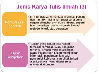 Jenis Karya Tulis Ilmiah (3)
• KTI pendek yang memuat informasi penting
dan memiliki nilai ilmiah tinggi serta perlu
segera diketahui oleh dunia litbang, seperti
hasil investigasi suatu masalah, inovasi
metode, teknik atau peralatan
Komunikasi
pendek
• Tulisan yang dibuat atas respon
terhadap terhadap suatu kebijakan
tertentu / khusus yang dikeluarkan
suatu instansi dgn tujuan memberikan
informasi / pandangan lain bagi
pengambil kebijakan dan pihak terkait
atas kebijakan yang dibuat serta
masyarakat umum
Kajian
Kebijakan
 