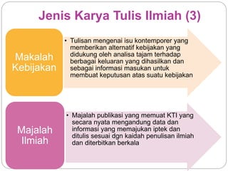 Jenis Karya Tulis Ilmiah (3)
• Tulisan mengenai isu kontemporer yang
memberikan alternatif kebijakan yang
didukung oleh analisa tajam terhadap
berbagai keluaran yang dihasilkan dan
sebagai informasi masukan untuk
membuat keputusan atas suatu kebijakan
Makalah
Kebijakan
• Majalah publikasi yang memuat KTI yang
secara nyata mengandung data dan
informasi yang memajukan iptek dan
ditulis sesuai dgn kaidah penulisan ilmiah
dan diterbitkan berkala
Majalah
Ilmiah
 