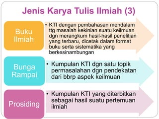 Jenis Karya Tulis Ilmiah (3)
• KTI dengan pembahasan mendalam
ttg masalah kekinian suatu keilmuan
dgn merangkum hasil-hasil penelitian
yang terbaru, dicetak dalam format
buku serta sistematika yang
berkesinambungan
Buku
Ilmiah
• Kumpulan KTI dgn satu topik
permasalahan dgn pendekatan
dari bbrp aspek keilmuan
Bunga
Rampai
• Kumpulan KTI yang diterbitkan
sebagai hasil suatu pertemuan
ilmiahProsiding
 
