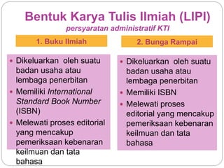 Bentuk Karya Tulis Ilmiah (LIPI)
persyaratan administratif KTI
1. Buku Ilmiah 2. Bunga Rampai
 Dikeluarkan oleh suatu
badan usaha atau
lembaga penerbitan
 Memiliki International
Standard Book Number
(ISBN)
 Melewati proses editorial
yang mencakup
pemeriksaan kebenaran
keilmuan dan tata
bahasa
 Dikeluarkan oleh suatu
badan usaha atau
lembaga penerbitan
 Memiliki ISBN
 Melewati proses
editorial yang mencakup
pemeriksaan kebenaran
keilmuan dan tata
bahasa
 