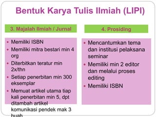 Bentuk Karya Tulis Ilmiah (LIPI)
3. Majalah Ilmiah / Jurnal 4. Prosiding
 Memiliki ISBN
 Memiliki mitra bestari min 4
org
 Diterbitkan teratur min
2x/thn
 Setiap penerbitan min 300
eksemplar
 Memuat artikel utama tiap
kali penerbitan min 5, dpt
ditambah artikel
komunikasi pendek mak 3
 Mencantumkan tema
dan institusi pelaksana
seminar
 Memiliki min 2 editor
dan melalui proses
editing
 Memiliki ISBN
 