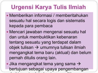Urgensi Karya Tulis Ilmiah
 Memberikan informasi / memberitahukan
sesuatu hal secara logis dan sistematis
kepada para pembaca
 Mencari jawaban mengenai sesuatu hal
dan untuk membuktikan kebenaran
tentang sesuatu yang terdapat dalam
objek tulisan  umumnya tulisan ilmiah
mengangkat tema baru (aktual) dan belum
pernah ditulis orang lain.
 Jika mengangkat tema yang sama 
bertujuan sebagai upaya pengembangan
 