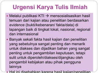 Urgensi Karya Tulis Ilmiah
 Melalui publikasi KTI  mensosialisasikan hasil
temuan dari kajian atau penelitian berdasarkan
evidence (bukti/kebenaran/ fakta/data) di
lapangan baik di tingkat lokal, nasional, regional
dan internasional
 Banyak sekali fakta hasil kajian dan penelitian
yang sebetulnya sangat penting dan menarik
untuk diakses dan dijadikan bahan yang sangat
penting untuk pengambilan keputusan, tetapi
sulit untuk diperoleh/diakses/dijangkau oleh
pengambil kebijakan atau pihak pengguna
lainnya
 
