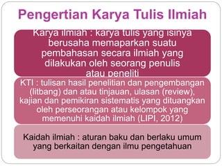 Pengertian Karya Tulis Ilmiah
Karya ilmiah : karya tulis yang isinya
berusaha memaparkan suatu
pembahasan secara ilmiah yang
dilakukan oleh seorang penulis
atau peneliti
KTI : tulisan hasil penelitian dan pengembangan
(litbang) dan atau tinjauan, ulasan (review),
kajian dan pemikiran sistematis yang dituangkan
oleh perseorangan atau kelompok yang
memenuhi kaidah ilmiah (LIPI, 2012)
Kaidah ilmiah : aturan baku dan berlaku umum
yang berkaitan dengan ilmu pengetahuan
 