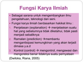 Fungsi Karya Ilmiah
 Sebagai sarana untuk mengembangkan ilmu
pengetahuan, teknologi dan seni.
 Fungsi karya ilmiah berdasarkan hakikat ilmu :
1. Penjelasan (explanation)  menjelaskan suatu
hal yang sebelumnya tidak diketahui, tidak pasti
menjadi sebaliknya
2. Ramalan (prediction) membantu
mengantisipasi kemungkinan yang akan terjadi
dimasa y.a.d
3. Kontrol (control)  mengontrol, mengawasi dan
mengoreksi benar tidaknya suatu pernyataan
(Dwiloka, Riana, 2005)
 