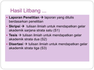 Hasil Litbang ...
 Laporan Penelitian  laporan yang ditulis
berdasarkan penelitian
 Skripsi  tulisan ilmiah untuk mendapatkan gelar
akademik sarjana strata satu (S1)
 Tesis  tulisan ilmiah untuk mendapatkan gelar
akademik strata dua (S2)
 Disertasi  tulisan ilmiah untuk mendapatkan gelar
akademik strata tiga (S3)
 