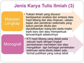 Jenis Karya Tulis Ilmiah (3)
• Tulisan ilmiah yang disusun
berdasarkan analisis dan sintesis data
hasil litbang dan atau tinjauan, ulasan,
kajian dan pemikiran sistematis yang
belum pernah ditulis dan
dipublikasikan orang lain serta mrpkn
topik baru dan atau memperkuat
temuan/topik sebelumnya
Makalah
Lengkap
• KTI hasil litbang yang detail pada
sebuah topik dengan tingkat
pembahasan mendalam dan atau
mengaitkan dgn berbagai pendekatan
keilmuan serta ditulis dalam satu
format publikasi yang cukup tebal
Monografi
 