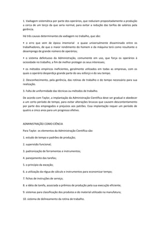 1. Vadiagem sistemática por parte dos operários, que reduziam propositadamente a produção
a cerca de um terço da que seria normal, para evitar a redução das tarifas de salários pela
gerência.

Há três causas determinantes da vadiagem no trabalho, que são:

• o erro que vem de época imemorial e quase universalmente disseminado entre os
trabalhadores, de que o maior rendimento do homem e da máquina terá como resultante o
desemprego de grande número de operários;

• o sistema defeituoso da Administração, comumente em uso, que força os operários à
ociosidade no trabalho, a fim de melhor proteger os seus interesses;

• os métodos empíricos ineficientes, geralmente utilizados em todas as empresas, com os
quais o operário desperdiça grande parte do seu esforço e do seu tempo.

2. Desconhecimento, pela gerência, das rotinas de trabalho e do tempo necessário para sua
realização.

3. Falta de uniformidade das técnicas ou métodos de trabalho.

De acordo com Taylor, a implantação da Administração Científica deve ser gradual e obedecer
a um certo período de tempo, para evitar alterações bruscas que causem descontentamento
por parte dos empregados e prejuízos aos patrões. Essa implantação requer um período de
quatro a cinco anos para um progresso efetivo.



ADMINISTRAÇÃO COMO CIÊNCIA

Para Taylor. os elementos da Administração Científica são:

1. estudo de tempo e padrões de produção;

2. supervisão funcional;

3. padronização de ferramentas e instrumentos;

4. panejamento das tarefas;

5. o princípio da exceção;

6. a utilização da régua de cálculo e instrumentos para economizar tempo;

7. fichas de instruções de serviço;

8. a idéia de tarefa, associada a prêmios de produção pela sua execução eficiente;

9. sistemas para classificação dos produtos e do material utilizado na manufatura;

10. sistema de delineamento da rotina de trabalho.
 
