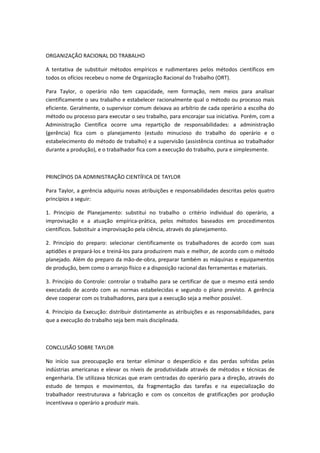 ORGANIZAÇÃO RACIONAL DO TRABALHO

A tentativa de substituir métodos empíricos e rudimentares pelos métodos científicos em
todos os ofícios recebeu o nome de Organização Racional do Trabalho (ORT).

Para Taylor, o operário não tem capacidade, nem formação, nem meios para analisar
cientificamente o seu trabalho e estabelecer racionalmente qual o método ou processo mais
eficiente. Geralmente, o supervisor comum deixava ao arbítrio de cada operário a escolha do
método ou processo para executar o seu trabalho, para encorajar sua iniciativa. Porém, com a
Administração Cientifica ocorre uma repartição de responsabilidades: a administração
(gerência) fica com o planejamento (estudo minucioso do trabalho do operário e o
estabelecimento do método de trabalho) e a supervisão (assistência contínua ao trabalhador
durante a produção), e o trabalhador fica com a execução do trabalho, pura e simplesmente.



PRINCÍPIOS DA ADMINISTRAÇÃO CIENTÍFICA DE TAYLOR

Para Taylor, a gerência adquiriu novas atribuições e responsabilidades descritas pelos quatro
princípios a seguir:

1. Principio de Planejamento: substitui no trabalho o critério individual do operário, a
improvisação e a atuação empírica-prática, pelos métodos baseados em procedimentos
científicos. Substituir a improvisação pela ciência, através do planejamento.

2. Princípio do preparo: selecionar cientificamente os trabalhadores de acordo com suas
aptidões e prepará-los e treiná-los para produzirem mais e melhor, de acordo com o método
planejado. Além do preparo da mão-de-obra, preparar também as máquinas e equipamentos
de produção, bem como o arranjo físico e a disposição racional das ferramentas e materiais.

3. Princípio do Controle: controlar o trabalho para se certificar de que o mesmo está sendo
executado de acordo com as normas estabelecidas e segundo o plano previsto. A gerência
deve cooperar com os trabalhadores, para que a execução seja a melhor possível.

4. Princípio da Execução: distribuir distintamente as atribuições e as responsabilidades, para
que a execução do trabalho seja bem mais disciplinada.



CONCLUSÃO SOBRE TAYLOR

No início sua preocupação era tentar eliminar o desperdício e das perdas sofridas pelas
indústrias americanas e elevar os níveis de produtividade através de métodos e técnicas de
engenharia. Ele utilizava técnicas que eram centradas do operário para a direção, através do
estudo de tempos e movimentos, da fragmentação das tarefas e na especialização do
trabalhador reestruturava a fabricação e com os conceitos de gratificações por produção
incentivava o operário a produzir mais.
 