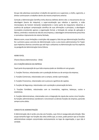 Só que não adiantava racionalizar o trabalho do operário se o supervisor, o chefe, o gerente, o
diretor continuavam a trabalhar dentro do mesmo empirismo anterior.

Contudo a Administração Científica tinha diversos defeitos dentre eles: o mecanicismo de sua
abordagem (teoria da máquina), a super-escalização que robotiza o operário, a visão
microscópica do homem tomando isoladamente e como parte da maquinaria industrial, a
ausência de qualquer comprovação científica de suas afirmações e princípios, a abordagem
incompleta envolvendo apenas a organização formal, a limitação do campo de aplicação à
fábrica, omitindo o restante da vida de uma empresa, a abordagem eminentemente prescritiva
e normativa e tipicamente de sistema fechado.

Mesmo assim, essas limitações e restrições não apagam o fato de que Administração Científica
foi o primeiro passo concreto da Administração rumo a uma teoria administrativa Foi Taylor
que implantou diversos conceitos que até hoje o utilizamos na Administração isso fica explícito
no parágrafo de Administração Como Ciência.



HENRI FAYOL

(Teoria Clássica Administrativa - 1916)

AS 6 FUNÇÕES BÁSICAS DA EMPRESA

Fayol parte da proposição de que toda empresa pode ser dividida em seis grupos:

1. Funções Técnicas, relacionadas com a produção de bens ou de serviços da empresa;

2. Funções Comerciais, relacionadas com a compra, venda e permutação.

3. Funções Financeiras, relacionadas com a procura e gerência de capitais.

4. Funções de Segurança, relacionadas com a proteção e preservação de bens.

5. Funções Contábeis, relacionadas com os inventários, registros, balanços, custos e
estatísticas.

6. Funções Administrativas, relacionadas com a integração da cúpula das outras cinco funções.
As funções administrativas coordenam e sincronizam as demais funções da empresa, pairando
sempre acima delas.



CONCEITO DE ADMINISTRAÇÃO

A Administração não é senão uma das seis funções, cujo ritmo é assegurado pela direção. Mas
ocupa tamanho lugar nas funções dos altos chefes que, as vezes, pode parecer que as funções
administrativas estejam concentradas exclusivamente no topo da organização, o que não é
verdade.
 