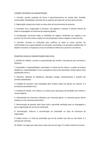 FUNÇÕES UNIVERSAIS DA ADMINISTRAÇÃO

1. Previsão: envolve avaliação do futuro e aprovisionamento em função dele. Unidade,
continuidade, flexibilidade e previsão são os aspectos principais de um bom plano de ação.

2. Organização: proporciona todas as coisas úteis ao funcionamento da empresa.

3. Comando: leva a organização a funcionar. Seu objetivo e alcançar o máximo retorno de
todas os empregados no interesse dos aspectos globais.

4. Coordenação: harmoniza todas as atividades do negócio, facilitando seu negócio e seu
sucesso. Ela sincroniza coisas e ações em suas proporções certas e adapta os meios aos fins.

5. Controle: Consiste na verificação para certificar se todas as coisas acorrem em
conformidade com o plano adotado, as instruções transmitidas e os princípios estabelecidos. O
objetivo é localizar as fraquezas e erros no sentido de retificá-los e prevenir a ocorrência.



PRINCÍPIOS GERAIS DE ADMINISTRAÇÃO PARA FAYOL

1. Divisão do trabalho: consiste na especialização das tarefas e das pessoas para aumentar a
eficiência.

2. Autoridade e responsabilidade: autoridade é o direito de dar ordens e o poder de esperar
obediência, responsabilidade é uma conseqüência natural da autoridade. Ambos devem estar
equilibradas entre si.

3. Disciplina: depende da obediência, aplicação, energia, comportamento e respeito aos
acordos estabelecidos.

4. Unidade de comando: cada empregado deve receber ordens de apenas um superior. É o
princípio da autoridade única.

5. Unidade de direção: uma cabeça é um plano para cada grupo de atividades que tenham o
mesmo objetivo.

6. Subordinação de interesses individuais aos interesses gerais: os interesses gerais devem
sobrepor-se aos interesses particulares.

7. Remuneração do pessoal: deve haver justa e garantida satisfação para os empregados e
para a organização em termos de retribuição.

8. Centralização: refere-se a concentração da autoridade no topo da hierarquia da
organização.

9. Cadeia escalar: é a linha de autoridade que vai do escalão mais alto ao mais baixo. É o
princípio de comando.

10. Ordem: um lugar para cada coisa e cada coisa em seu lugar. É a ordem material e humana.
 
