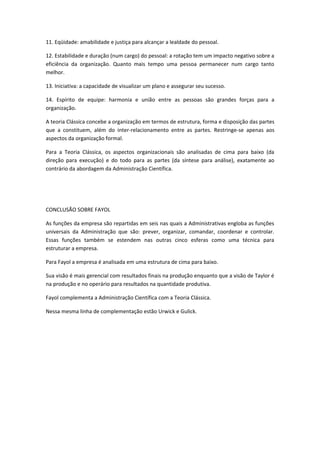 11. Eqüidade: amabilidade e justiça para alcançar a lealdade do pessoal.

12. Estabilidade e duração (num cargo) do pessoal: a rotação tem um impacto negativo sobre a
eficiência da organização. Quanto mais tempo uma pessoa permanecer num cargo tanto
melhor.

13. Iniciativa: a capacidade de visualizar um plano e assegurar seu sucesso.

14. Espírito de equipe: harmonia e união entre as pessoas são grandes forças para a
organização.

A teoria Clássica concebe a organização em termos de estrutura, forma e disposição das partes
que a constituem, além do inter-relacionamento entre as partes. Restringe-se apenas aos
aspectos da organização formal.

Para a Teoria Clássica, os aspectos organizacionais são analisadas de cima para baixo (da
direção para execução) e do todo para as partes (da síntese para análise), exatamente ao
contrário da abordagem da Administração Científica.




CONCLUSÃO SOBRE FAYOL

As funções da empresa são repartidas em seis nas quais a Administrativas engloba as funções
universais da Administração que são: prever, organizar, comandar, coordenar e controlar.
Essas funções também se estendem nas outras cinco esferas como uma técnica para
estruturar a empresa.

Para Fayol a empresa é analisada em uma estrutura de cima para baixo.

Sua visão é mais gerencial com resultados finais na produção enquanto que a visão de Taylor é
na produção e no operário para resultados na quantidade produtiva.

Fayol complementa a Administração Científica com a Teoria Clássica.

Nessa mesma linha de complementação estão Urwick e Gulick.
 