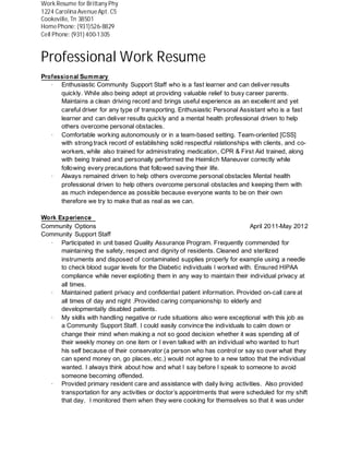 Professional Work Resume
Professional Summary
· Enthusiastic Community Support Staff who is a fast learner and can deliver results
quickly. While also being adept at providing valuable relief to busy career parents.
Maintains a clean driving record and brings useful experience as an excellent and yet
careful driver for any type of transporting. Enthusiastic Personal Assistant who is a fast
learner and can deliver results quickly and a mental health professional driven to help
others overcome personal obstacles.
· Comfortable working autonomously or in a team-based setting. Team-oriented [CSS]
with strong track record of establishing solid respectful relationships with clients, and co-
workers, while also trained for administrating medication, CPR & First Aid trained, along
with being trained and personally performed the Heimlich Maneuver correctly while
following every precautions that followed saving their life.
· Always remained driven to help others overcome personal obstacles Mental health
professional driven to help others overcome personal obstacles and keeping them with
as much independence as possible because everyone wants to be on their own
therefore we try to make that as real as we can.
Work Experience
Community Options April 2011-May 2012
Community Support Staff
· Participated in unit based Quality Assurance Program. Frequently commended for
maintaining the safety, respect and dignity of residents. Cleaned and sterilized
instruments and disposed of contaminated supplies properly for example using a needle
to check blood sugar levels for the Diabetic individuals I worked with. Ensured HIPAA
compliance while never exploiting them in any way to maintain their individual privacy at
all times.
· Maintained patient privacy and confidential patient information. Provided on-call care at
all times of day and night .Provided caring companionship to elderly and
developmentally disabled patients.
· My skills with handling negative or rude situations also were exceptional with this job as
a Community Support Staff. I could easily convince the individuals to calm down or
change their mind when making a not so good decision whether it was spending all of
their weekly money on one item or I even talked with an individual who wanted to hurt
his self because of their conservator (a person who has control or say so over what they
can spend money on, go places, etc.) would not agree to a new tattoo that the individual
wanted. I always think about how and what I say before I speak to someone to avoid
someone becoming offended.
· Provided primary resident care and assistance with daily living activities. Also provided
transportation for any activities or doctor’s appointments that were scheduled for my shift
that day. I monitored them when they were cooking for themselves so that it was under
Work Resume for Brittany Phy
1224 Carolina AvenueApt. C5
Cookeville, Tn 38501
HomePhone: (931)526-8829
Cell Phone: (931) 400-1305
 