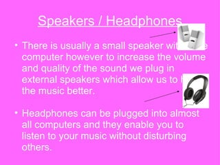 Speakers / Headphones There is usually a small speaker within the computer however to increase the volume and quality of the sound we plug in external speakers which allow us to hear the music better. Headphones can be plugged into almost all computers and they enable you to listen to your music without disturbing others. 