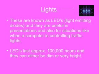 Lights  These are known as LED’s (light emitting diodes) and they are useful in presentations and also for situations like when a computer is controlling traffic lights.  LED’s last approx. 100,000 hours and they can either be dim or very bright. 