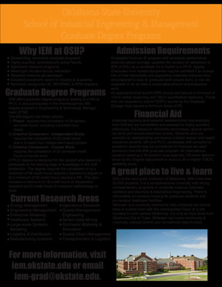 Oklahoma State University 
School of Industrial Engineering & Management 
Graduate Degree Programs 
Why IEM at OSU? 
Outstanding, innovative graduate programs 
Highly qualified, professionally active faculty 
Significant research programs 
Meaningful student-faculty interaction 
Attractive financial aid packages 
Excellent placement record in industry & academia 
Nationally recognized IIE, INFORMS, & APM chapters 
Graduate Degree Programs 
IEM offers graduate degree programs leading to a MS or 
Ph.D. It also participates in the interdisciplinary MS 
degree program in Engineering & Technology Manage-ment 
(ETM). 
The MS degree has three options: 
1) Thesis: requires the completion of 30 semes-ter 
credit hours, including a 6-credit hour 
thesis 
2) Creative Component - Independent Study: 
requires the completion of 33 credit hours 
and a 3-credit hour independent study project 
3) Creative Component - Course Work: 
requires the completion of 33 semester credit 
hours of course work. 
A Ph.D. degree is designed for the student who desires to 
participate at the leading edge of knowledge in the IEM 
profession. The degree requires the completion of a) a 
minimum of 90 credit hours beyond a bachelor’s degree or 
b) a minimum of 60 credit hours beyond a MS. This also 
includes a minimum of 18 credit hours of dissertation 
research and 6 credit hours of research methodology or 
tools. 
Admission Requirements 
Graduation from an IE program with scholastic performance 
distinctly above average, qualifies the student for admission to 
IEM at OSU as a candidate for a master’s or Ph.D. degree. 
Graduates from related disciplines may be admitted if an evalua-tion 
of their transcripts and supporting materials indicates they 
are prepared to take IE graduate-level course work, or can be 
expected to do so after a reasonable amount of prerequisite 
work. 
All applicants must submit GRE scores and secure a minimum of 
145 in verbal reasoning and 160 in quantitative reasoning. Those 
who are required to submit TOEFL scores by the Graduate 
College must secure a minimum score of 79. 
Financial Aid 
Graduate teaching and research assistantships are available 
from IEM but are competitive and awarded to highly qualified 
individuals. It is based on scholastic performace, special techni-cal 
skills and standardized test scores. Students who are 
awarded an assistantship will receive a tuition waiver and health 
insurance benefits. MS and Ph.D. candidates with exceptional 
academic records may be considered for financial aid upon 
admission into the IEM graduate program. All international 
students seeking a TA position must pass the ITA exam adminis-tered 
by the English department or score a 26 or higher TOEFL 
speaking score. 
Current Research Areas 
Energy Management 
Engineering Management 
Enterprise Modeling 
Heathcare Systems 
Large-scale Systems 
Modeling 
Logistics & Distribution 
Manufacturing Systems 
Operations Research 
Quality Management/ 
Engineering 
Sensor Data Mining 
Stochastic Modeling & 
Simulation 
Supply Chain Management 
Transportantion & Logistics 
A great place to live & learn 
OSU is the land-grant institution of Oklahoma. With more than 
23,000 students, it is a comprehensive university with strong 
complementary programs in computer science, business, 
statistics and electrical & mechanical engineering. There is 
afforadable on-campus housing for graduate students and 
on-campus heathcare facilities. 
Stillwater is a university community that combines the friendli-ness 
of a small town with the cosmopolitan flavor of a city. 
Located in north central Oklahoma, it is only an hour drive from 
Oklahoma City or Tulsa. Stillwater has many community & 
university cultured events and recreational opportunities. 
For more information, visit 
iem.okstate.edu or email 
iem-grad@okstate.edu. 
