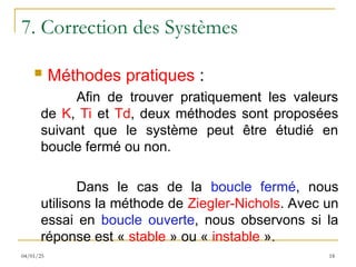 7. Correction des Systèmes
 Méthodes pratiques :
Afin de trouver pratiquement les valeurs
de K, Ti et Td, deux méthodes sont proposées
suivant que le système peut être étudié en
boucle fermé ou non.
Dans le cas de la boucle fermé, nous
utilisons la méthode de Ziegler-Nichols. Avec un
essai en boucle ouverte, nous observons si la
réponse est « stable » ou « instable ».
18
04/01/25
 
