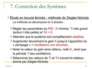 7. Correction des Systèmes
 Étude en boucle fermée : méthode de Ziegler-Nichols
La méthode se décompose en 5 phases :
 Régler les paramètres du PID : K minime, Ti très grand
(action I très petite) et Td = 0.
 Attendre que le système soit complètement stabilisé.
 Augmenter doucement le gain K jusqu’à l’apparition du
« pompage » = oscillations non amorties.
 Noter la valeur du gain ainsi obtenu, noté Kcr ainsi que
la période T des oscillations.
 Déterminer les valeurs de Ti et Td suivant le tableau
donné par Ziegler-Nichols.
23
04/01/25
 