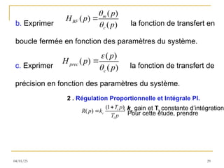 04/01/25 29
b. Exprimer la fonction de transfert en
boucle fermée en fonction des paramètres du système.
( )
( )
( )
m
BF
c
p
H p
p



c. Exprimer la fonction de transfert de
précision en fonction des paramètres du système.
( )
( )
( )
prec
c
p
H p
p



2 . Régulation Proportionnelle et Intégrale PI.
Pour cette étude, prendre
(1 )
( ) i
c
i
T p
R p k
T p

 , kc
gain et Ti
constante d’intégration.
 