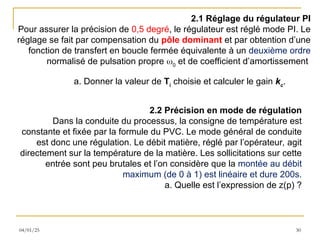 04/01/25 30
2.1 Réglage du régulateur PI
Pour assurer la précision de 0,5 degré, le régulateur est réglé mode PI. Le
réglage se fait par compensation du pôle dominant et par obtention d’une
fonction de transfert en boucle fermée équivalente à un deuxième ordre
normalisé de pulsation propre 0
et de coefficient d’amortissement
a. Donner la valeur de Ti
choisie et calculer le gain kc
.
2.2 Précision en mode de régulation
Dans la conduite du processus, la consigne de température est
constante et fixée par la formule du PVC. Le mode général de conduite
est donc une régulation. Le débit matière, réglé par l’opérateur, agit
directement sur la température de la matière. Les sollicitations sur cette
entrée sont peu brutales et l’on considère que la montée au débit
maximum (de 0 à 1) est linéaire et dure 200s.
a. Quelle est l’expression de z(p) ?
 