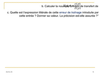 04/01/25 31
b. Calculer la nouvelle fonction de transfert de
( )
( )
( )
Z
p
H p
Z p


c. Quelle est l’expression littérale de cette erreur de traînage introduite par
cette entrée ? Donner sa valeur. La précision est-elle assurée ?°
 