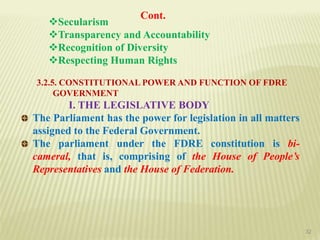Secularism
Transparency and Accountability
Recognition of Diversity
Respecting Human Rights
3.2.5. CONSTITUTIONAL POWER AND FUNCTION OF FDRE
GOVERNMENT
I. THE LEGISLATIVE BODY
The Parliament has the power for legislation in all matters
assigned to the Federal Government.
The parliament under the FDRE constitution is bi-
cameral, that is, comprising of the House of People’s
Representatives and the House of Federation.
Cont.
32
 