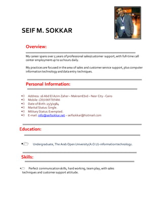 SEIF M. SOKKAR
Overview:
My career spans over 5 years ofprofessional sales/customer support,with full-time call
center employment up to 10 hours daily.
My practices are focused in thearea of sales and customer service support, plus computer
information technologyanddataentry techniques.
Personal Information:

Address: 16 Abd El Azim Zaher – MakramEbid – Nasr City- Cairo
Mobile: (20)1005705486
Date of Birth:25/3/1984
Marital Status: Single.
MilitaryStatus: Exempted.
E-mail: info@seifsokkar.net – seifsokkar@hotmail.com
Education:
Undergraduate, The Arab Open University(A.O.U)–informationtechnology.
Skills:
Perfect communicationskills, hard working, team play,with sales
techniques and customer support attitude.
 