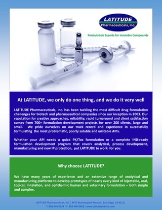 LATITUDE Pharmaceuticals, Inc. | 9675 Businesspark Avenue | San Diego, CA 92131
T: 858-546-0924 | F: 858-546-0958 | www.latitudepharma.com
At LATITUDE, we only do one thing, and we do it very well
LATITUDE Pharmaceuticals, Inc. has been tackling the most difficult drug formulation
challenges for biotech and pharmaceutical companies since our inception in 2003. Our
reputation for creative approaches, reliability, rapid turnaround and client satisfaction
comes from 700+ formulation development projects for over 200 clients, large and
small. We pride ourselves on our track record and experience in successfully
formulating the most problematic, poorly soluble and unstable APIs.
Whether your API needs a quick PK/Tox formulation or a complete IND-ready
formulation development program that covers analytical, process development,
manufacturing and new IP protection, put LATITUDE to work for you.
Why choose LATITUDE?
We have many years of experience and an extensive range of analytical and
manufacturing platforms to develop prototypes of nearly every kind of injectable, oral,
topical, inhalation, and ophthalmic human and veterinary formulation – both simple
and complex.
Formulation Experts for Insoluble Compounds
 